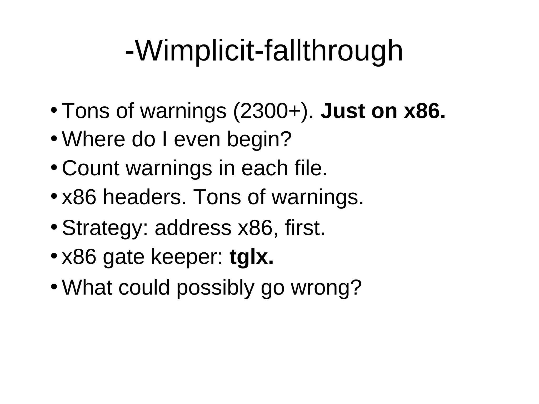 -Wimplicit-fallthrough
●
Tons of warnings (2300+). Just on x86.
●
Where do I even begin?
●
Count warnings in each file.
●
●
Strategy: address x86, first.
●
What could possibly go wrong?
●
x86 gate keeper: tglx.
x86 headers. Tons of warnings.
 