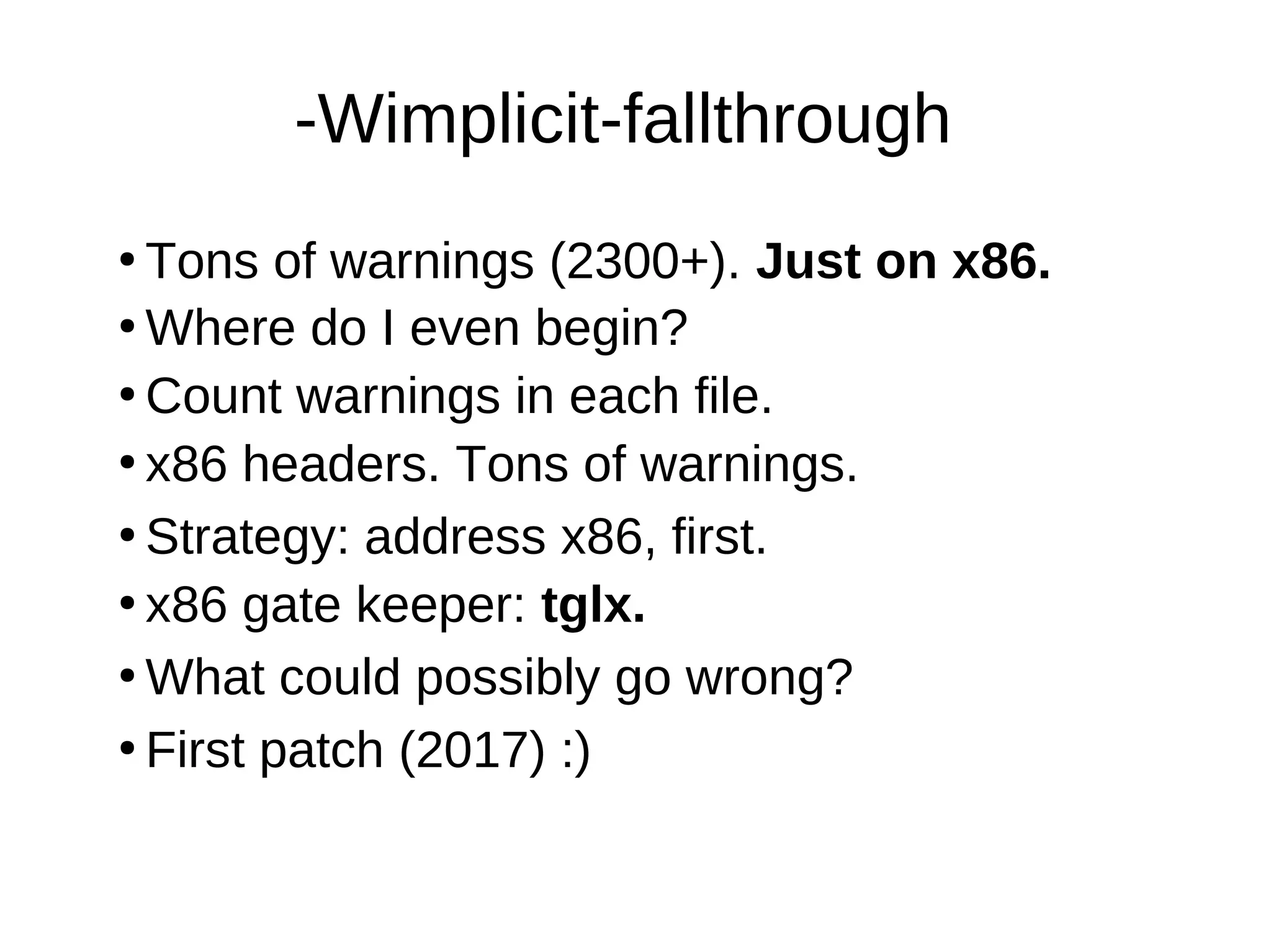 -Wimplicit-fallthrough
●
Tons of warnings (2300+). Just on x86.
●
Where do I even begin?
●
Count warnings in each file.
●
●
Strategy: address x86, first.
●
What could possibly go wrong?
●
x86 gate keeper: tglx.
●
First patch (2017) :)
x86 headers. Tons of warnings.
 