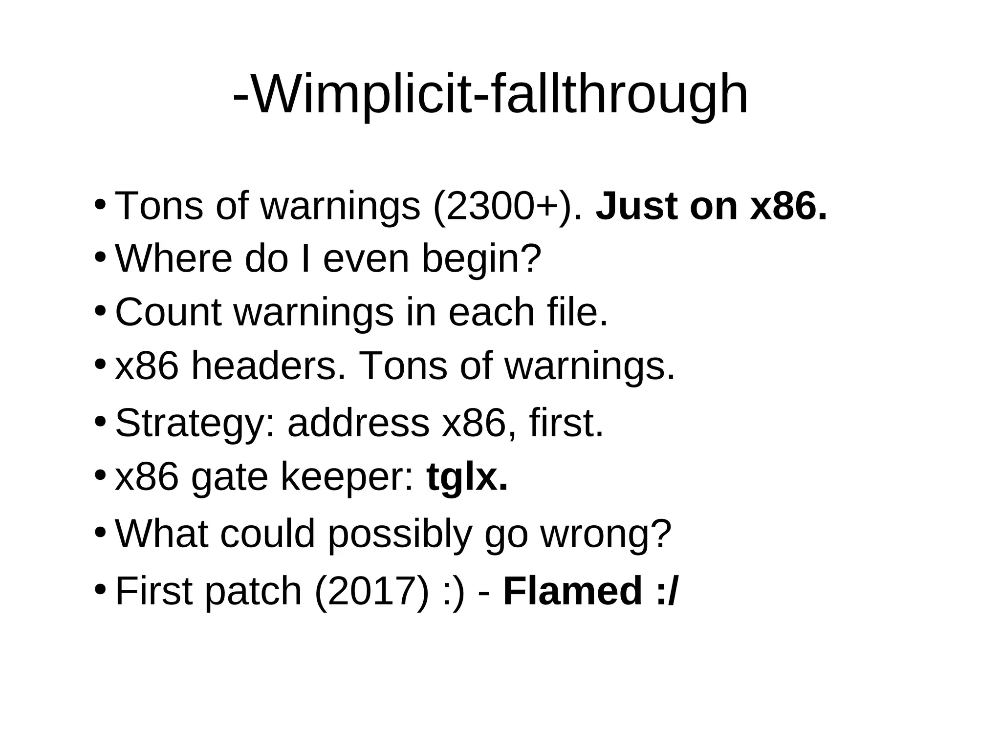 -Wimplicit-fallthrough
●
Tons of warnings (2300+). Just on x86.
●
Where do I even begin?
●
Count warnings in each file.
●
●
Strategy: address x86, first.
●
What could possibly go wrong?
●
x86 gate keeper: tglx.
●
First patch (2017) :) - Flamed :/
x86 headers. Tons of warnings.
 
