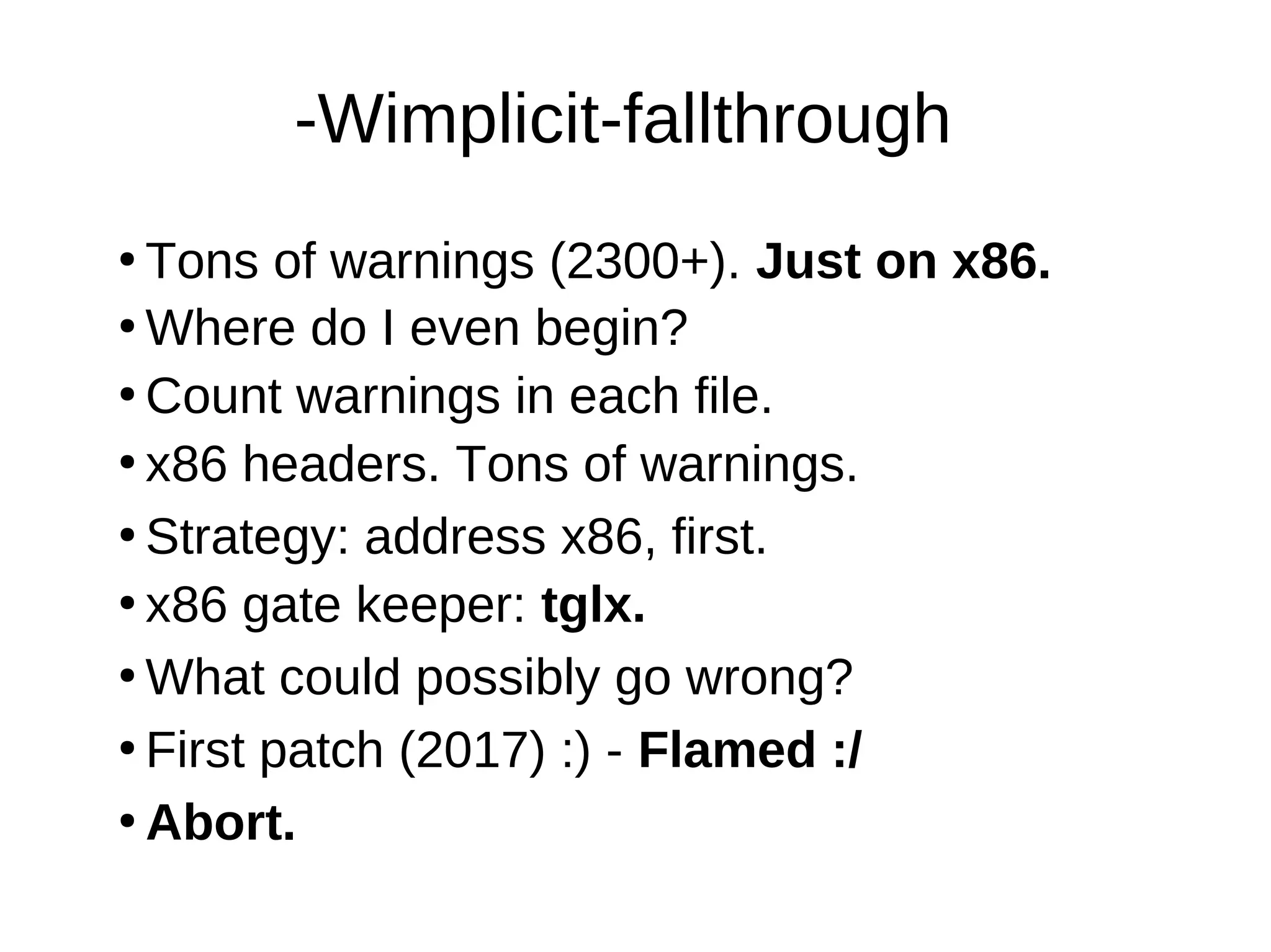 -Wimplicit-fallthrough
●
Tons of warnings (2300+). Just on x86.
●
Where do I even begin?
●
Count warnings in each file.
●
●
Strategy: address x86, first.
●
What could possibly go wrong?
●
x86 gate keeper: tglx.
●
Abort.
●
First patch (2017) :) - Flamed :/
x86 headers. Tons of warnings.
 