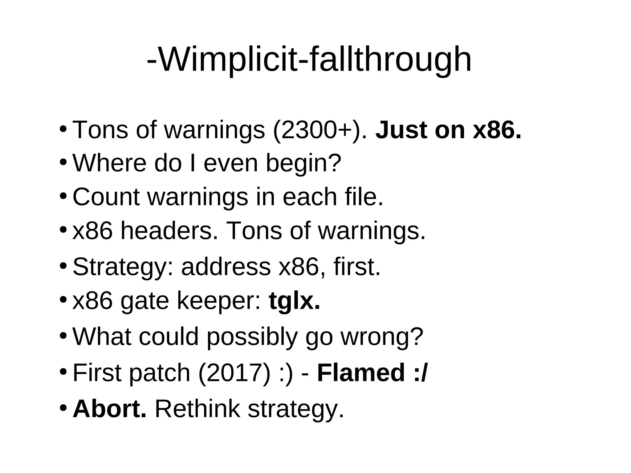 -Wimplicit-fallthrough
●
Tons of warnings (2300+). Just on x86.
●
Where do I even begin?
●
Count warnings in each file.
●
●
Strategy: address x86, first.
●
What could possibly go wrong?
●
x86 gate keeper: tglx.
●
Abort. Rethink strategy.
●
First patch (2017) :) - Flamed :/
x86 headers. Tons of warnings.
 