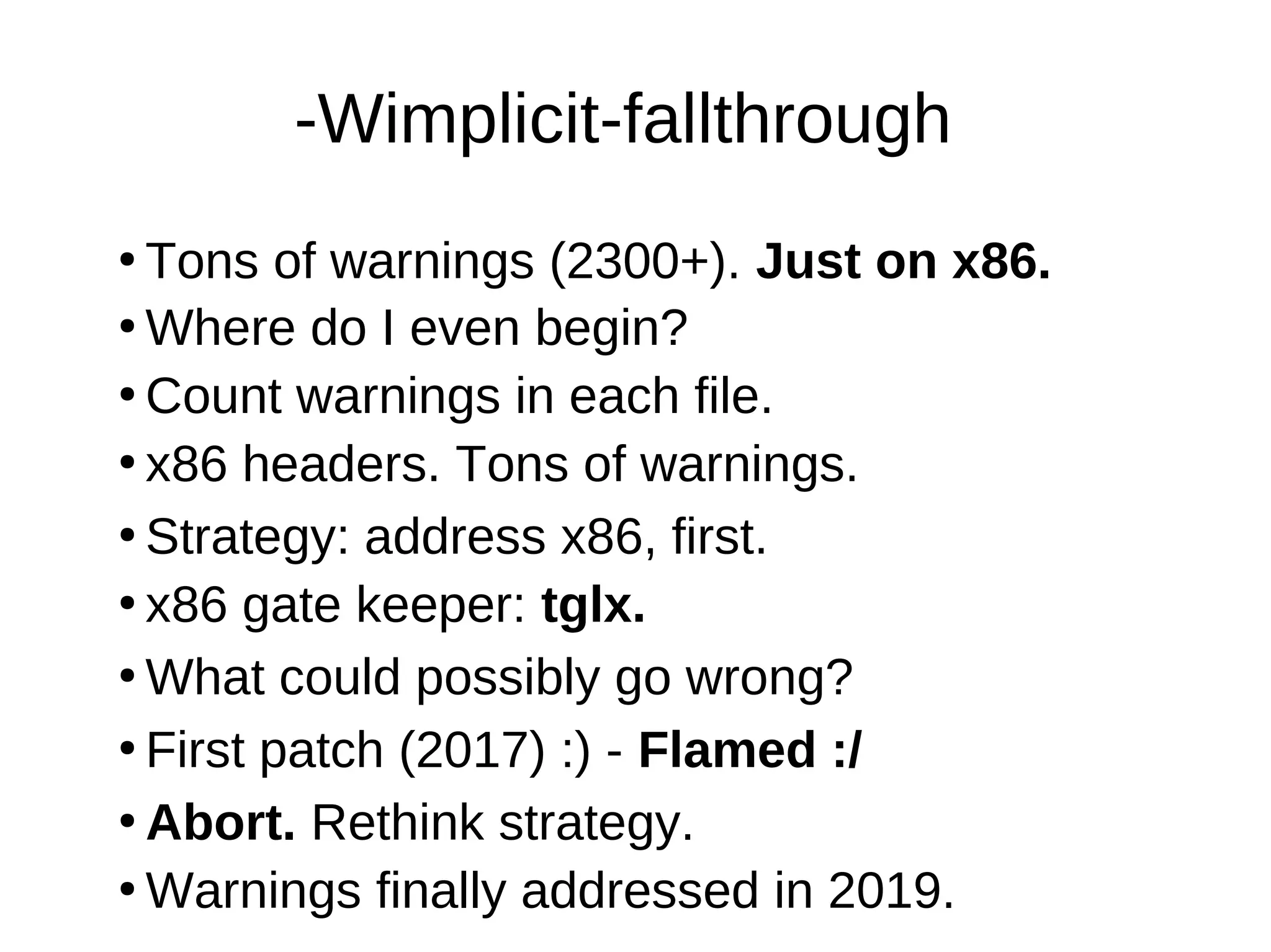 -Wimplicit-fallthrough
●
Tons of warnings (2300+). Just on x86.
●
Where do I even begin?
●
Count warnings in each file.
●
x86 headers. Tons of warnings.
●
Strategy: address x86, first.
●
What could possibly go wrong?
●
First patch (2017) :) - Flamed :/
●
x86 gate keeper: tglx.
●
Abort. Rethink strategy.
●
Warnings finally addressed in 2019.
 
