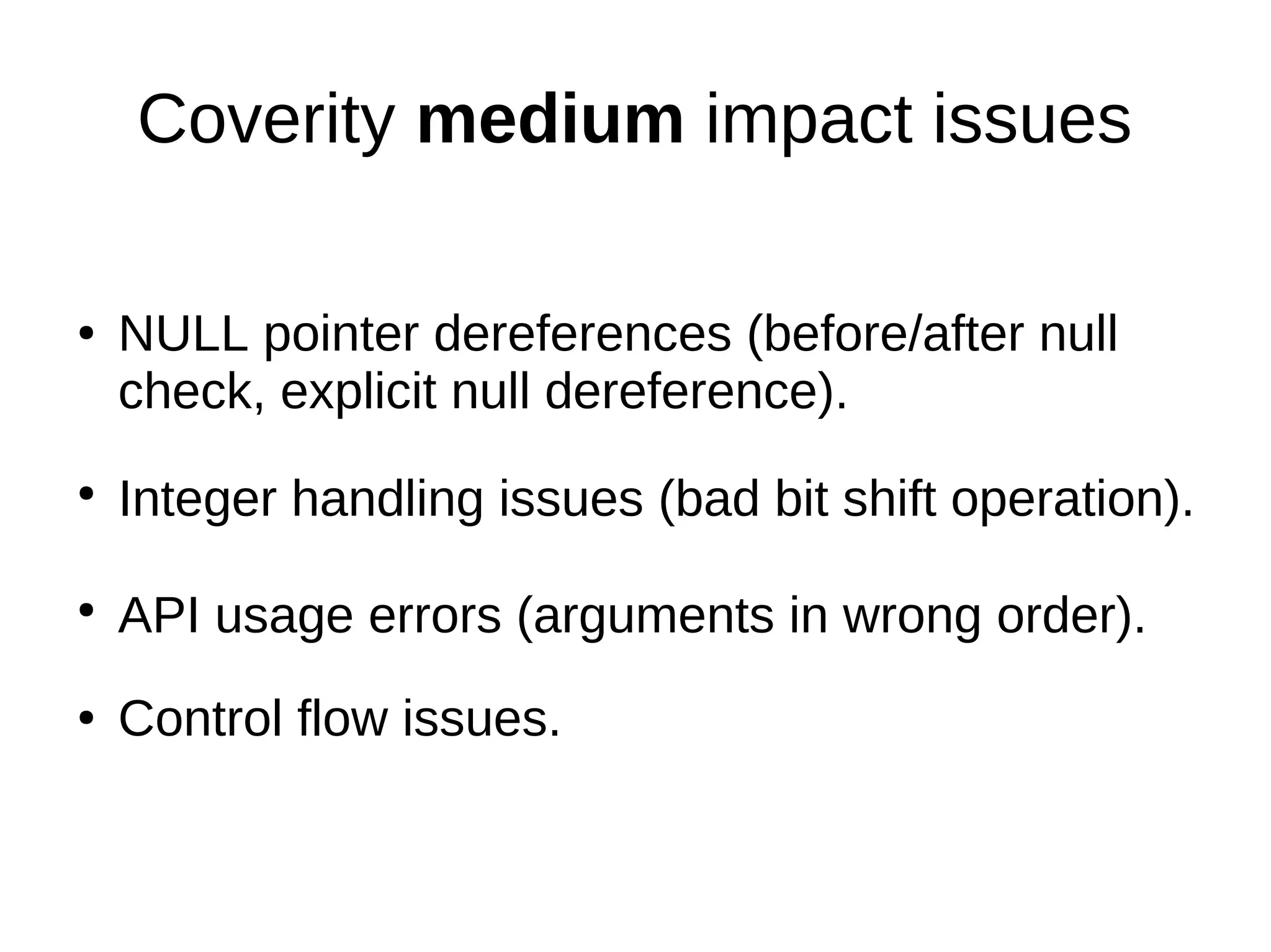 Coverity medium impact issues
● NULL pointer dereferences (before/after null
check, explicit null dereference).
●
Integer handling issues (bad bit shift operation).
●
API usage errors (arguments in wrong order).
● Control flow issues.
 