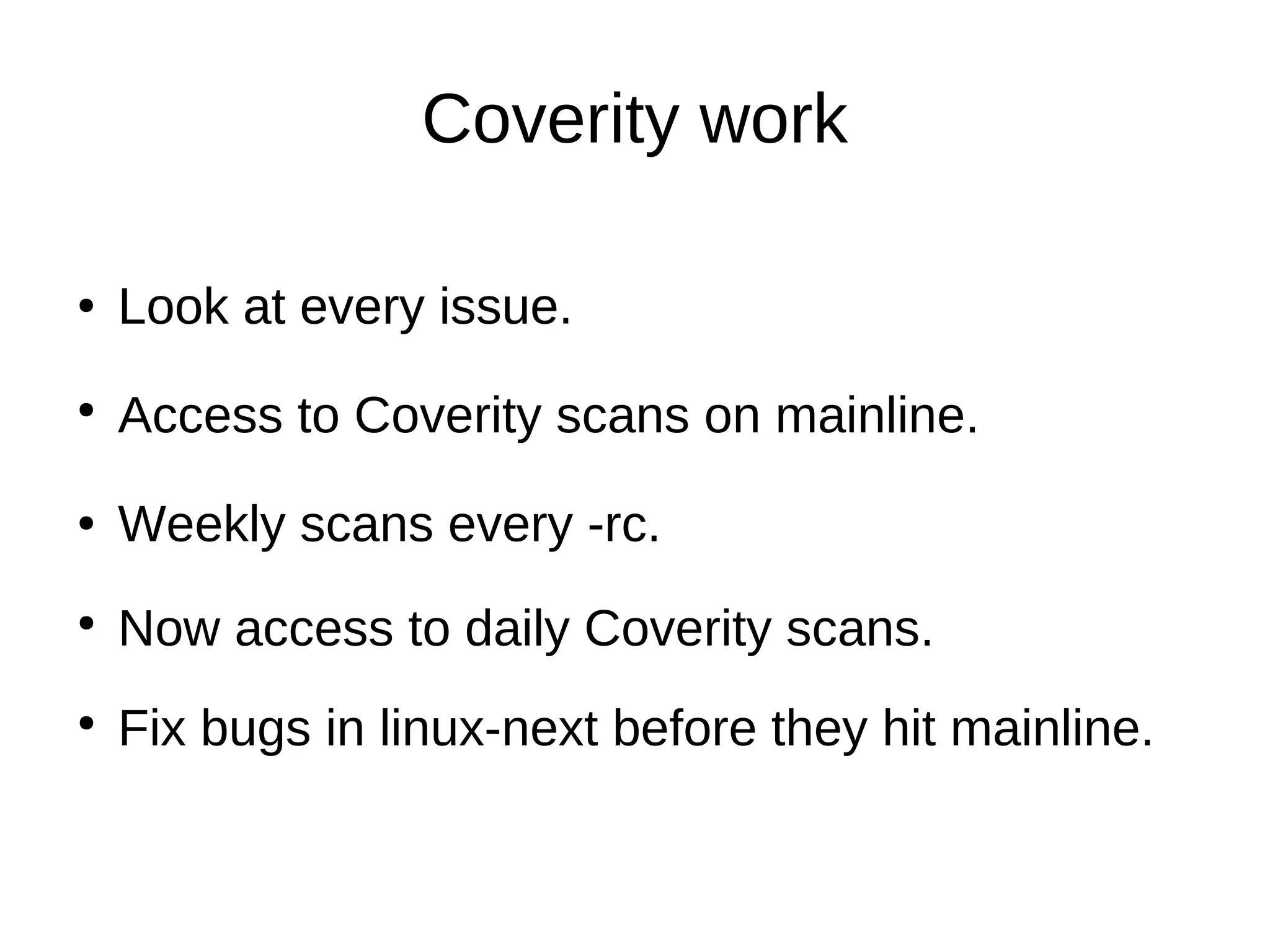 Coverity work
Look at every issue●
Access to Coverity scans on mainline.
Look at every issue.
Weekly scans every -rc.
Now access to daily Coverity scans.
●
●
●
Fix bugs in linux-next before they hit mainline.●
 