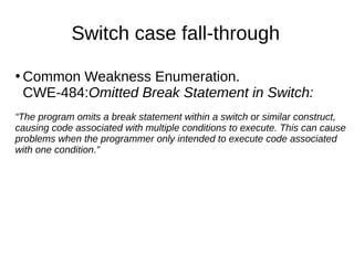 Switch case fall-through
●
Common Weakness Enumeration.
CWE-484:Omitted Break Statement in Switch:
“The program omits a br...