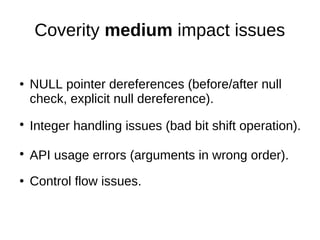 Coverity medium impact issues
● NULL pointer dereferences (before/after null
check, explicit null dereference).
●
Integer ...