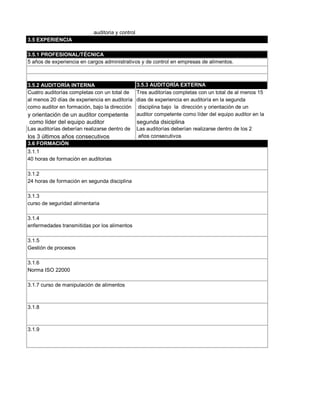 auditoria y control
3.5 EXPERIENCIA

3.5.1 PROFESIONAL/TÉCNICA
5 años de experiencia en cargos administrativos y de control en empresas de alimentos.



3.5.2 AUDITORÍA INTERNA                      3.5.3 AUDITORÍA EXTERNA
Cuatro auditorías completas con un total de Tres auditorías completas con un total de al menos 15
al menos 20 días de experiencia en auditoría dias de experiencia en auditoría en la segunda
como auditor en formación, bajo la dirección disciplina bajo la dirección y orientación de un
y orientación de un auditor competente auditor competente como líder del equipo auditor en la
como líder del equipo auditor                     segunda dsiciplina
Las auditorías deberían realizarse dentro de      Las auditorías deberían realizarse dentro de los 2
los 3 últimos años consecutivos                    años consecutivos
3.6 FORMACIÓN
3.1.1
40 horas de formación en auditorias

3.1.2
24 horas de formación en segunda disciplina

3.1.3
curso de seguridad alimentaria

3.1.4
enfermedades transmitidas por los alimentos

3.1.5
Gestión de procesos

3.1.6
Norma ISO 22000

3.1.7 curso de manipulación de alimentos



3.1.8



3.1.9
 