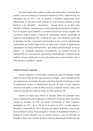 De forma bastante básica poderia ressaltar, para situar melhor a educação deste
período, as diversas reformas na Constituição Brasileira de 1934 e, posteriormente, sua
substituição pela de 1937 a fins de fortalecer a República relativamente recém
implementada. A maior parte dessas reformas teve como intenção constituir o Estado
Brasileiro e sua identidade – nacionalismo - buscada através de um forte senso
autoritário, militarista e anticomunistas, em parte explicado pela situação internacional a
beira da Segunda Guerra Mundial e os sistemas fascistas que estavam surgindo. Nos
movimentos culturais destaco o conceito de “antropofagia cultural” manifestado na
Semana de Arte Moderna de 1922 - junção de três raças e três culturas que geram uma
só identidade. Por fim, é importante também lembrar do alto nível de industrialização
implementado por Getúlio Vargas através de ações como a criação do Departamento
Administrativo do Serviço Público(DASP) – para melhor profissionalização do serviço
público -, da Companhia Siderúrgica Nacional(CSN), do Conselho Nacional do
Petróleo(CNP), etc. Essas questões, nacionalismo, industrialização e fortalecimento da
república vão guiar grande parte do que será pensado para o ensino brasileiro seja no
ensino primário, secundário e superior.




Gestão de Gustavo Capanema

       Gustavo Capanema foi efetivamente nomeado para pasta da Educação e Saúde
Pública em 26 de julho de 1934, logo após posse de Vargas – que já mantinha contato
com Capanema em seu mandato provisório, onde havia oferecido a Capanema um cargo
de representante mineiro no Departamento Nacional do Café, ao qual Capanema
recusou por não poder se mudar de Minas na época. Capanema exerceu o cargo como
ministro da educação até a queda de Vargas em 30 de outubro de 1945.

       Durante seu tempo como ministro da educação, dentre seus principais feitos,
inicio os apontamentos pela reorganização do Ministério em questão através da reforma
iniciada em dezembro de 1935 com projeto encaminhado ao Poder Legislativo
promulgado em 1937 – lei nº 378, de 13 de janeiro de 1937 - visando adequar o
Ministério a constituição de 1934 e aumentar seus poderes ampliando a área de ação
para os âmbitos da cultura. Nessa perspectiva, o Serviço de Radiodifusão Educativa e o
Instituto de Cinema Educativo, que já existiam, ficariam a cargo do Ministério da
Educação e Saúde, mas a inclusão da palavra cultura na denominação do Ministério não
 