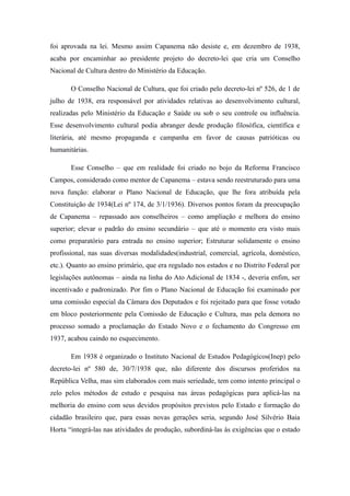 foi aprovada na lei. Mesmo assim Capanema não desiste e, em dezembro de 1938,
acaba por encaminhar ao presidente projeto do decreto-lei que cria um Conselho
Nacional de Cultura dentro do Ministério da Educação.

       O Conselho Nacional de Cultura, que foi criado pelo decreto-lei nº 526, de 1 de
julho de 1938, era responsável por atividades relativas ao desenvolvimento cultural,
realizadas pelo Ministério da Educação e Saúde ou sob o seu controle ou influência.
Esse desenvolvimento cultural podia abranger desde produção filosófica, científica e
literária, até mesmo propaganda e campanha em favor de causas patrióticas ou
humanitárias.

       Esse Conselho – que em realidade foi criado no bojo da Reforma Francisco
Campos, considerado como mentor de Capanema – estava sendo reestruturado para uma
nova função: elaborar o Plano Nacional de Educação, que lhe fora atribuída pela
Constituição de 1934(Lei nº 174, de 3/1/1936). Diversos pontos foram da preocupação
de Capanema – repassado aos conselheiros – como ampliação e melhora do ensino
superior; elevar o padrão do ensino secundário – que até o momento era visto mais
como preparatório para entrada no ensino superior; Estruturar solidamente o ensino
profissional, nas suas diversas modalidades(industrial, comercial, agrícola, doméstico,
etc.). Quanto ao ensino primário, que era regulado nos estados e no Distrito Federal por
legislações autônomas – ainda na linha do Ato Adicional de 1834 -, deveria enfim, ser
incentivado e padronizado. Por fim o Plano Nacional de Educação foi examinado por
uma comissão especial da Câmara dos Deputados e foi rejeitado para que fosse votado
em bloco posteriormente pela Comissão de Educação e Cultura, mas pela demora no
processo somado a proclamação do Estado Novo e o fechamento do Congresso em
1937, acabou caindo no esquecimento.

       Em 1938 é organizado o Instituto Nacional de Estudos Pedagógicos(Inep) pelo
decreto-lei nº 580 de, 30/7/1938 que, não diferente dos discursos proferidos na
República Velha, mas sim elaborados com mais seriedade, tem como intento principal o
zelo pelos métodos de estudo e pesquisa nas áreas pedagógicas para aplicá-las na
melhoria do ensino com seus devidos propósitos previstos pelo Estado e formação do
cidadão brasileiro que, para essas novas gerações seria, segundo José Silvério Baia
Horta “integrá-las nas atividades de produção, subordiná-las às exigências que o estado
 