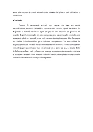 eram ruins - apesar de possuir simpatia pelos métodos disciplinares mais militaristas e
autoritários.

Conclusão

       Gostaria de rapidamente concluir que, mesmo com todo seu cunho
excessivamente patriótico e autoritário, devemos antes de tudo, reparar na atuação de
Capanema o número elevado de ações em prol de uma educação de qualidade na
questão da profissionalização, no ramo das pesquisas e a preocupação constante com
um ensino primário e secundário que obtivesse uma identidade mais na linha formadora
de cidadãos de intelectualidade que acreditavam correspondente com a necessidade da
nação que tentavam construir nesse determinado recorte histórico. Não nos cabe de todo
somente julgar seus métodos, mas sim entendê-los ao ponto de que, no intuito deste
trabalho, possa haver mais embasamento para que possamos criticar os pontos positivos
e negativos e absorver desse processo de conhecimento assim agindo de maneira mais
construtiva nos ramos da educação contemporânea.
 