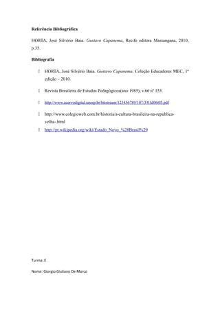 Referência Bibliográfica

HORTA, José Silvério Baia. Gustavo Capanema, Recife editora Massangana, 2010,
p.35.

Bibliografia

       HORTA, José Silvério Baia. Gustavo Capanema. Coleção Educadores MEC, 1ª
        edição – 2010.

       Revista Brasileira de Estudos Pedagógicos(ano 1985), v.66 nº 153.

       http://www.acervodigital.unesp.br/bitstream/123456789/107/3/01d06t05.pdf

       http://www.colegioweb.com.br/historia/a-cultura-brasileira-na-republica-
        velha-.html
       http://pt.wikipedia.org/wiki/Estado_Novo_%28Brasil%29




Turma: E

Nome: Giorgio Giuliano De Marco
 