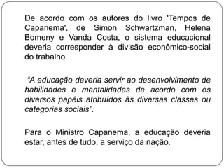 De acordo com os autores do livro 'Tempos de
Capanema', de Simon Schwartzman, Helena
Bomeny e Vanda Costa, o sistema educacional
deveria corresponder à divisão econômico-social
do trabalho.

 “A educação deveria servir ao desenvolvimento de
habilidades e mentalidades de acordo com os
diversos papéis atribuídos às diversas classes ou
categorias sociais”.

Para o Ministro Capanema, a educação deveria
estar, antes de tudo, a serviço da nação.
 