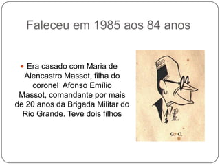 Faleceu em 1985 aos 84 anos


  Era casado com Maria de
  Alencastro Massot, filha do
     coronel Afonso Emílio
 Massot, comandante por mais
de 20 anos da Brigada Militar do
  Rio Grande. Teve dois filhos
 