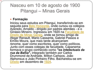 Nasceu em 10 de agosto de 1900
    Pitangui – Minas Gerais
 Formação
Iniciou seus estudos em Pitangui, transferindo-se em
seguida para Belo Horizonte, onde cursou os colégios
Azeredo, Arnaldo - dirigido por padres alemães - e o
Ginásio Mineiro. Ingressou em 1920 na Faculdade de
Direito de Minas Gerais, onde se tornou amigo de
Abgar Renault, Mario Cassanta, Gabriel Passos e
Emílio Moura, que mais tarde alcançariam
renome, quer como escritores, quer como políticos.
Junto com esses colegas de faculdade, Capanema
formava o grupo conhecido como "os intelectuais da
rua da Bahia", integrado também por Carlos
Drummond de Andrade, Mílton Campos, João
Alphonsus e João Pinheiro Filho. Bacharelou-se em
Direito em dezembro de 1924.
.
 