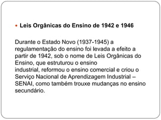  Leis Orgânicas do Ensino de 1942 e 1946


Durante o Estado Novo (1937-1945) a
regulamentação do ensino foi levada a efeito a
partir de 1942, sob o nome de Leis Orgânicas do
Ensino, que estruturou o ensino
industrial, reformou o ensino comercial e criou o
Serviço Nacional de Aprendizagem Industrial –
SENAI, como também trouxe mudanças no ensino
secundário.
 