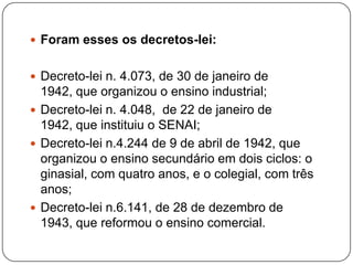  Foram esses os decretos-lei:


 Decreto-lei n. 4.073, de 30 de janeiro de
  1942, que organizou o ensino industrial;
 Decreto-lei n. 4.048, de 22 de janeiro de
  1942, que instituiu o SENAI;
 Decreto-lei n.4.244 de 9 de abril de 1942, que
  organizou o ensino secundário em dois ciclos: o
  ginasial, com quatro anos, e o colegial, com três
  anos;
 Decreto-lei n.6.141, de 28 de dezembro de
  1943, que reformou o ensino comercial.
 