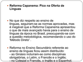  Reforma Capanema: Pico na Oferta de
 Línguas


 No que diz respeito ao ensino de
 línguas, seguiram-se as normas aprovadas, mas
 é inegável que a Reforma Capanema apresentou
 o que de mais avançado havia para o ensino de
 línguas da época no Brasil, preocupando-se com
 a questão metodológica, recomendando o uso do
 'Método Direto' .

 Reforma no Ensino Secundário referente ao
 ensino de línguas ficou assim distribuído:
 - ao Ginásio incluíram-se como disciplinas
 obrigatórias, o Latim, o Francês e o Inglês;
 - no Colegial o Francês, o Inglês e o Espanhol;
 