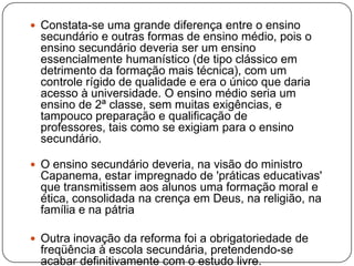 Constata-se uma grande diferença entre o ensino
 secundário e outras formas de ensino médio, pois o
 ensino secundário deveria ser um ensino
 essencialmente humanístico (de tipo clássico em
 detrimento da formação mais técnica), com um
 controle rígido de qualidade e era o único que daria
 acesso à universidade. O ensino médio seria um
 ensino de 2ª classe, sem muitas exigências, e
 tampouco preparação e qualificação de
 professores, tais como se exigiam para o ensino
 secundário.

 O ensino secundário deveria, na visão do ministro
 Capanema, estar impregnado de 'práticas educativas'
 que transmitissem aos alunos uma formação moral e
 ética, consolidada na crença em Deus, na religião, na
 família e na pátria

 Outra inovação da reforma foi a obrigatoriedade de
 freqüência à escola secundária, pretendendo-se
 acabar definitivamente com o estudo livre.
 