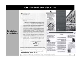 GESTIÓN MUNICIPAL DE LA I.T.E.




Sensibilizar
al ciudadano




               Primera comunicación a los ciudadanos de
               la obligación de realizar la I.T.E.

               LA INSPECCIÓN TÉCNICA DE EDIFICIOS EN EL MUNICIPIO DE MADRID   LGCR
 