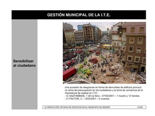 GESTIÓN MUNICIPAL DE LA I.T.E.




Sensibilizar
al ciudadano




                                 Una sucesión de desgracias en forma de derrumbes de edificios provocó
                                 un clima de preocupación en los ciudadanos y la toma de conciencia de la
                                 importancia de realizar la I.T.E.:
                                 - C/ GAZTAMBIDE, 1 (En la foto) – 07/03/2001 – 1 muerto y 12 heridos
                                 - C/ FACTOR, 3 – 12/03/2001 – 2 muertos.


               LA INSPECCIÓN TÉCNICA DE EDIFICIOS EN EL MUNICIPIO DE MADRID                        LGCR
 