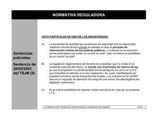 NORMATIVA REGULADORA




                VOTO PARTICULAR DE UNO DE LOS MAGISTRADOS:

                A)       La necesidad de acreditar las condiciones de seguridad ante la colectividad
                         mediante informe técnico privado se plantea en aras al principio de
                         intervención mínima de los poderes públicos, y confianza en la actuación
Sentencias               de los particulares que evitan un control “ex ante”, pero no enerva la posibilidad
                         de un control “ex post”.
judiciales:
Sentencia de    B)       La regulación reglamentaria del derecho de propiedad, que no incide en el
                         contenido esencial del mismo, es acorde con el principio de reserva de ley,
28/05/2003               ya que el propietario no pierde facultad dominical alguna (no como en la ITV,
del TSJM (II)            que inmoviliza el vehículo si no hay inspección). Es, pues, manifestación de
                         potestad normativa de las Corporaciones locales, y su inclusión en la L9/2001
                         sólo es un supuesto de elevación de rango de una norma, facultad legítima del
                         legislador autonómico.

                C)       Sí es nula la posibilidad de imponer multas coercitivas en caso de no presentar
                         I.T.E.




                     LA INSPECCIÓN TÉCNICA DE EDIFICIOS EN EL MUNICIPIO DE MADRID                       LGCR
 