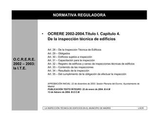 NORMATIVA REGULADORA

               •     La modificación de la O.C.R.E.R.E. y sus repercusiones en la
                     I.T.E.
               •     OCRERE 2002-2004.Título I. Capítulo 4.
                     De la inspección técnica de edificios

                     Art. 28 – De la Inspección Técnica de Edificios
                     Art. 29 – Obligados
                     Art. 30 – Edificios sujetos a inspección
O.C.R.E.R.E.         Art. 31 – Capacitación para la inspección
2002 – 2003:         Art. 32 – Registro de edificios y censo de inspecciones técnicas de edificios
                     Art. 33 – Contenido de las inspecciones
la I.T.E.
                     Art. 34 – Resultado de la inspección
                     Art. 35 – Del cumplimiento de la obligación de efectuar la inspección


                     APROBACIÓN INICIAL: 22 de diciembre de 2003. Sesión Plenaria del Excmo. Ayuntamiento de
                     Madrid
                     PUBLICACIÓN TEXTO ÍNTEGRO: 22 de enero de 2004. B.A.M
                     13 de febrero de 2004. B.O.C.M.




                   LA INSPECCIÓN TÉCNICA DE EDIFICIOS EN EL MUNICIPIO DE MADRID                           LGCR
 