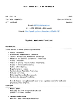 GUSTAVO CRISTOVAM HENRIQUE
Rua Urano, 257 Solteiro
Vila Eunice – Jandira/SP 18 anos – 20/04/2001
CEP: 06602-220 Brasileiro
E-mail: gh7300280@gmail.com
(11) 94979-1058 | 4619-2086 (resid.)
LinkedIn: https://www.linkedin.com/in/gustavo-c-60a064172/
Objetivo: Assistente Financeiro
Qualificações
Abaixo ressalto as minhas principais qualificações:
 Gestão Empresarial;
 Fundamentos da Matemática Financeira;
 Técnicas de Recepção, Atendimento e Cobrança;
 Introdução aos Sistemas Econômicos e Financeiros;
 Gestão Empresarial;
 Análise de Crédito, Financiamento e Investimento;
 Gestão de Atividades Financeiras;
 Rotinas administrativas;
 Departamento de pessoal;
 Fundamento da Matemática Financeira;
 Cálculos financeiros;
 Sistema de Informações Empresariais;
 Fundamentos das Leis Trabalhistas.
Com destreza e dedicação acredito estar apto e capaz de desenvolver as tarefas
propostas por sua empresa.
Formação
 Ensino médio
Instituição: E.E Profº Josepha Pinto Chiavelli
Período: Fev/2017 à Dez/2019
 Técnico em Finanças
Instituição: Etec Prefeito Braz Paschoalin
 