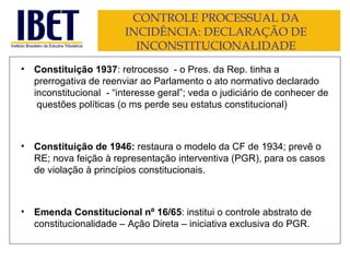 CONTROLE PROCESSUAL DA INCIDÊNCIA: DECLARAÇÃO DE INCONSTITUCIONALIDADE Constituição 1937 : retrocesso  - o Pres. da Rep. tinha a prerrogativa de reenviar ao Parlamento o ato normativo declarado inconstitucional  - “interesse geral”; veda o judiciário de conhecer de  questões políticas (o ms perde seu estatus constitucional) Constituição de 1946:  restaura o modelo da CF de 1934; prevê o RE; nova feição à representação interventiva (PGR), para os casos de violação à princípios constitucionais. Emenda Constitucional nº 16/65 : institui o controle abstrato de constitucionalidade – Ação Direta – iniciativa exclusiva do PGR. 