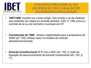 CONTROLE PROCESSUAL DA INCIDÊNCIA: DECLARAÇÃO DE INCONSTITUCIONALIDADE 1967/1969 : mantém-se o texto antigo, mas amplia o rol de matérias que poderiam ser objeto de controle abstrato; a EC nº 1/69, previu o controle de lei ou ato normativo municipal em CF. Constituição de 1988:  amplia a legitimidade para a propositura da ADIN (art. 103); ênfase maior no modelo de controle abstrato/concentrado. Emenda Constitucional nº 3 : cria a ADC (art. 102, I); ação de arguição de descumprimento de preceito fundamental (art. 102, § 1º) 