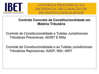 CONTROLE PROCESSUAL DA INCIDÊNCIA: DECLARAÇÃO DE INCONSTITUCIONALIDADE Controle Concreto de Constitucionalidade em Matéria Tributária Controle de Constitucionalidade e Tutelas Jurisdicionais Tributárias Preventivas: ADIRT E MSp Controle de Constitucionalidade e as Tutelas Jurisdicionais Tributárias Repressivas: AADF; MSr; ARIT 