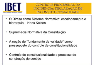 CONTROLE PROCESSUAL DA INCIDÊNCIA: DECLARAÇÃO DE INCONSTITUCIONALIDADE O Direito como Sistema Normativo: escalonamento e hierarquia – Hans Kelsen Supremacia Normativa da Constituição A noção de “fundamento de validade” como pressuposto do controle de constitucionalidade Controle de constitucionalidade e processo de construção de sentido 