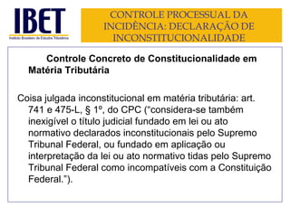 CONTROLE PROCESSUAL DA INCIDÊNCIA: DECLARAÇÃO DE INCONSTITUCIONALIDADE Controle Concreto de Constitucionalidade em Matéria Tributária Coisa julgada inconstitucional em matéria tributária: art. 741 e 475-L, § 1º, do CPC (“ considera-se também inexigível o título judicial fundado em lei ou ato normativo declarados inconstitucionais pelo Supremo Tribunal Federal, ou fundado em aplicação ou interpretação da lei ou ato normativo tidas pelo Supremo Tribunal Federal como incompatíveis com a Constituição Federal. ”). 