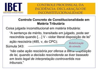 CONTROLE PROCESSUAL DA INCIDÊNCIA: DECLARAÇÃO DE INCONSTITUCIONALIDADE Controle Concreto de Constitucionalidade em Matéria Tributária Coisa julgada inconstitucional em matéria tributária: “ A sentença de mérito, transitada em julgado, pode ser rescindida quando […] V - violar literal disposição de lei ” ação rescisória (485, v, do CPC); Súmula 343: “ não cabe ação rescisória por ofensa a literal disposição de lei, quando a decisão rescindenda se tiver baseado em texto legal de interpretação controvertida nos tribunais .” Relativização da súmula. 