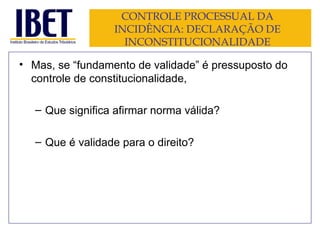 CONTROLE PROCESSUAL DA INCIDÊNCIA: DECLARAÇÃO DE INCONSTITUCIONALIDADE Mas, se “fundamento de validade” é pressuposto do controle de constitucionalidade, Que significa afirmar norma válida? Que é validade para o direito? 
