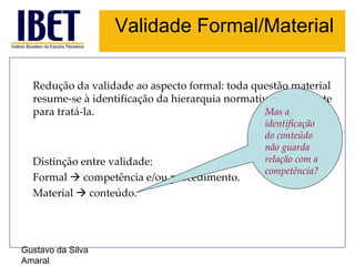 Validade Formal/Material Gustavo da Silva Amaral Redução da validade ao aspecto formal: toda questão material resume-se à identificação da hierarquia normativa competente para tratá-la. Distinção entre validade: Formal    competência e/ou procedimento. Material    conteúdo. Mas a identificação do conteúdo não guarda relação com a competência? 