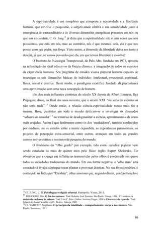 10
A espiritualidade é um complexo que comporta a necessidade e a liberdade
humana, que envolve o psiquismo, a subjetividade afetiva e sua sensibilidade junto à
emergência do extraordinário e às diversas dimensões energéticas presentes em nós ou
que nos circundam. C. G. Jung12
já dizia que a espiritualidade não é uma coisa que nós
possuímos, que está em nós, mas ao contrário, nós é que estamos nela, ela é que nos
possui com seu poder, sua força. Visto assim, a dimensão da liberdade deixa um tanto a
desejar, já que, se somos possuídos por ela, em que temos liberdade e escolha?
O Instituto de Psicologia Transpessoal, de Palo Alto, fundado em 1975, apostou
na refundação do ideal educativo da Grécia clássica: a integração de todos os aspectos
da experiência humana. Seu programa de estudos visava preparar homens capazes de
investigar as seis dimensões básicas do indivíduo: intelectual, emocional, espiritual,
física, social e criativa. Deste modo, o paradigma científico fundado ali preconizava
uma aproximação com uma nova concepção de homem.
Um dos mais influentes cientistas do século XX depois de Albert Einstein, Ilya
Prigogine, disse, no final dos anos noventa, que o século XXI “ou seria do espírito ou
não seria nada”.13
Desde então, a relação ciência-espiritualidade nunca mais foi a
mesma. Hoje, cientistas em todo o mundo dedicam-se a investigar os chamados
“saberes do amanhã”14
na tentativa de desdogmatizar a ciência, aproximando-a de áreas
mais arejadas. Assim é que fenômenos como os dos ‘mediadores’, também conhecidos
por médiuns, ou os estudos sobre a mente expandida, as experiências paranormais, os
projetos de percepção extra-sensorial, entre outros, avançam em todos os grandes
centros universitários e institutos de pesquisa do mundo.
O fenômeno do “olho gordo” por exemplo, tido como crendice popular vem
sendo estudado há mais de quinze anos pelo físico inglês Rupert Sheldrake. Ele
observou que a crença em influências transmitidas pelos olhos é encontrada em quase
todas as sociedades tradicionais do mundo. Em sua forma negativa, o ‘olho mau’ está
associado à inveja, consegue secar plantas e provocar doenças. Na sua forma positiva, é
conhecido na Índia por “Darshan”, olhar amoroso que, segundo dizem, confere benção e
12
Cf. JUNG, C. G. Psicologia e religião oriental. Petrópolis: Vozes, 2011.
13
PRIGOGINE. Ilya. O fim das certezas. Trad. Roberto Leal Ferreira. São Paulo: Unesp, 1996.; Cf. também A
sociedade em busca de valores. Trad. Luis C. Feio. Lisboa: Instituto Piaget, 1998 e Ciência razão e paixão. Trad.
Edgard de Assis Carvalho et alli. Belém, Eduepa, 2001.
14
Cf. SABETTI, Stephano. O princípio da totalidade – comportamente, corpo e movimento. São
Paulo: Summus, 1991.
 
