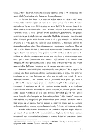 11
saúde. O físico desenvolveu uma pesquisa que recebeu o nome de “A sensação de estar
sendo olhado” em que investiga fenômenos da mente humana.15
A hipótese dele é que, se a mente se projeta através do olhar e ‘toca’ o que
vemos, então seríamos capazes de afetar o que vemos apenas com o olhar. Pesquisas
realizadas na Europa e nos EUA revelam que cerca de 80% das pessoas dizem já ter
tido a sensação de estar sendo observadas. Contudo, o impulso de voltar-se para trás não
é comum a todos. Há casos – garçons, artistas e professores, por exemplo,– em que esta
percepção parece atrofiada, ignorada ou evitada. Sheldrake recomenda a experiência de
olhar fixamente para a nuca de uma pessoa e ver o que acontece: ela vai ficando
irrequieta e se volta para trás com um olhar contrafeito. O fenômeno também foi
observado em cães e lobos. Naturalistas puderam constatar que quando um filhote de
lobo se afasta demais do covil, a fêmea ergue a cabeça e mira fixamente; esse olhar, de
alguma forma, tem o mesmo efeito que um chamado: paralisa o filhote como se lhe
enviasse um grito. Se isso acontecesse apenas uma vez, dizem os cientistas, poderíamos
dizer que é mera coincidência, mas acontece repetidamente e do mesmo modo
intrigante. O filhote para súbito, volta-se então como se tivesse recebido uma ordem,
repara no olhar da fêmea e volta como um cão treinado a escutar o assobio.
Podemos tirar implicações transcendentais desta pesquisa? Se a resposta for
positiva, uma delas resulta em entender a comunicação como o grande pólo gestor ou
catalisador de energias dinâmicas que põem em interação uma cadeia de novas
interações humanas e não humanas. Mas é justamente neste ponto que reside o
problema. O homem avançou pouco no entendimento global das energias que nos
circundam. O fenômeno da fé, por exemplo, começa também a ser explorado
cientificamente mediante a dimensão da psique. Sabemos, no entanto, que este recorte
ainda é pouco. Acredita-se que a fé seja o resultado da vontade pessoal com a crença
numa dimensão além. Isso pode ser observado através do “efeito placebo”: tratamento
sem nenhum valor terapêutico que, mesmo assim, ajuda doentes a melhorar. Não se
trata apenas de ver pessoas ficarem curadas ao ingerirem pílulas que não possuem
nenhuma substância química, mas também de cirurgias fictícias e psicoterapias fictícias.
Estudos sobre a mente mostram que ela é capaz de ampliar a própria noção do
que se entende por realidade. O pesquisador italiano Stephano Sabetti ficou espantado
ao descobrir que monges budistas tibetanos brincavam de derreter neve com a mente.
15
Conferir o amplo relatório de pesquisa a este respeito em SHELDRAKE, Rupert. Sete experimentos
que podem mudar o mundo. São Paulo: Ed. Cultrix, 2000.
 