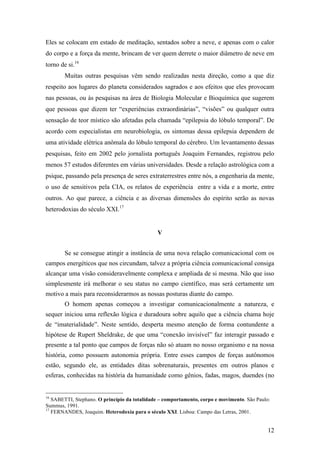 12
Eles se colocam em estado de meditação, sentados sobre a neve, e apenas com o calor
do corpo e a força da mente, brincam de ver quem derrete o maior diâmetro de neve em
torno de si.16
Muitas outras pesquisas vêm sendo realizadas nesta direção, como a que diz
respeito aos lugares do planeta considerados sagrados e aos efeitos que eles provocam
nas pessoas, ou às pesquisas na área de Biologia Molecular e Bioquímica que sugerem
que pessoas que dizem ter “experiências extraordinárias”, “visões” ou qualquer outra
sensação de teor místico são afetadas pela chamada “epilepsia do lóbulo temporal”. De
acordo com especialistas em neurobiologia, os sintomas dessa epilepsia dependem de
uma atividade elétrica anômala do lóbulo temporal do cérebro. Um levantamento dessas
pesquisas, feito em 2002 pelo jornalista português Joaquim Fernandes, registrou pelo
menos 57 estudos diferentes em várias universidades. Desde a relação astrológica com a
psique, passando pela presença de seres extraterrestres entre nós, a engenharia da mente,
o uso de sensitivos pela CIA, os relatos de experiência entre a vida e a morte, entre
outros. Ao que parece, a ciência e as diversas dimensões do espírito serão as novas
heterodoxias do século XXI.17
V
Se se consegue atingir a instância de uma nova relação comunicacional com os
campos energéticos que nos circundam, talvez a própria ciência comunicacional consiga
alcançar uma visão consideravelmente complexa e ampliada de si mesma. Não que isso
simplesmente irá melhorar o seu status no campo científico, mas será certamente um
motivo a mais para reconsiderarmos as nossas posturas diante do campo.
O homem apenas começou a investigar comunicacionalmente a natureza, e
sequer iniciou uma reflexão lógica e duradoura sobre aquilo que a ciência chama hoje
de “imaterialidade”. Neste sentido, desperta mesmo atenção de forma contundente a
hipótese de Rupert Sheldrake, de que uma “conexão invisível” faz interagir passado e
presente a tal ponto que campos de forças não só atuam no nosso organismo e na nossa
história, como possuem autonomia própria. Entre esses campos de forças autônomos
estão, segundo ele, as entidades ditas sobrenaturais, presentes em outros planos e
esferas, conhecidas na história da humanidade como gênios, fadas, magos, duendes (no
16
SABETTI, Stephano. O princípio da totalidade – comportamento, corpo e movimento. São Paulo:
Summus, 1991.
17
FERNANDES, Joaquim. Heterodoxia para o século XXI. Lisboa: Campo das Letras, 2001.
 