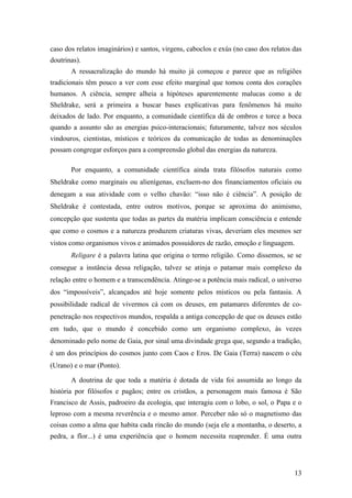 13
caso dos relatos imaginários) e santos, virgens, caboclos e exús (no caso dos relatos das
doutrinas).
A ressacralização do mundo há muito já começou e parece que as religiões
tradicionais têm pouco a ver com esse efeito marginal que tomou conta dos corações
humanos. A ciência, sempre alheia a hipóteses aparentemente malucas como a de
Sheldrake, será a primeira a buscar bases explicativas para fenômenos há muito
deixados de lado. Por enquanto, a comunidade científica dá de ombros e torce a boca
quando a assunto são as energias psico-interacionais; futuramente, talvez nos séculos
vindouros, cientistas, místicos e teóricos da comunicação de todas as denominações
possam congregar esforços para a compreensão global das energias da natureza.
Por enquanto, a comunidade científica ainda trata filósofos naturais como
Sheldrake como marginais ou alienígenas, excluem-no dos financiamentos oficiais ou
denegam a sua atividade com o velho chavão: “isso não é ciência”. A posição de
Sheldrake é contestada, entre outros motivos, porque se aproxima do animismo,
concepção que sustenta que todas as partes da matéria implicam consciência e entende
que como o cosmos e a natureza produzem criaturas vivas, deveriam eles mesmos ser
vistos como organismos vivos e animados possuidores de razão, emoção e linguagem.
Religare é a palavra latina que origina o termo religião. Como dissemos, se se
consegue a instância dessa religação, talvez se atinja o patamar mais complexo da
relação entre o homem e a transcendência. Atinge-se a potência mais radical, o universo
dos “impossíveis”, alcançados até hoje somente pelos místicos ou pela fantasia. A
possibilidade radical de vivermos cá com os deuses, em patamares diferentes de co-
penetração nos respectivos mundos, respalda a antiga concepção de que os deuses estão
em tudo, que o mundo é concebido como um organismo complexo, às vezes
denominado pelo nome de Gaia, por sinal uma divindade grega que, segundo a tradição,
é um dos princípios do cosmos junto com Caos e Eros. De Gaia (Terra) nascem o céu
(Urano) e o mar (Ponto).
A doutrina de que toda a matéria é dotada de vida foi assumida ao longo da
história por filósofos e pagãos; entre os cristãos, a personagem mais famosa é São
Francisco de Assis, padroeiro da ecologia, que interagiu com o lobo, o sol, o Papa e o
leproso com a mesma reverência e o mesmo amor. Perceber não só o magnetismo das
coisas como a alma que habita cada rincão do mundo (seja ele a montanha, o deserto, a
pedra, a flor...) é uma experiência que o homem necessita reaprender. É uma outra
 