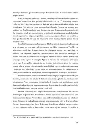 14
percepção do mundo que instaura outro tipo de racionalidade e de conhecimento sobre o
próprio mundo.
Entre os físicos é conhecida a história contada por Werner Heisenberg sobre seu
professor e mestre Niels Bohr, prêmio Nobel de física em 191318
. Heisenberg, também
Nobel em 1927, descreve em um texto dedicado à relação entre ciência e religião uma
história que Bohr adorava contar em reuniões informais. Contava que um dos seus
vizinhos em Tisvilde pendurou uma ferradura na porta de casa, quando um conhecido
lhe perguntou se ele era supersticioso e se realmente acreditava que aquela ferradura
possuía algum efeito mágico, respondeu, ponderando, que pessoalmente não acreditava,
mas que haviam lhe dito que ela funcionava assim mesmo; mesmo quando não se
acreditava nela.
Essa história nos ensina alguma coisa. Tão logo a teoria da comunicação comece
a se interessar por conexões e efeitos, como a que Bohr observou em Tisvilde, ela
atingirá um considerável desenvolvimento das relações do homem com a sociedade e a
natureza. Por enquanto a teoria da comunicação não saiu da cancela sociológica e
mesmo com todas as contribuições dadas pelas diferentes escolas, a teoria pode e deve
investigar outras lógicas de interação. Apesar da pesquisa em comunicação estar ainda
sob o jugo de um padrão mecanicista, que coloca o emissor numa ponta e o receptor
noutra, sabe-se hoje do princípio da não-separabilidade entre organismos diversos, que
conservam um misterioso vínculo entre si, simultaneamente de reciprocidade e
oposição, revelando com isso aspectos estranhos e paradoxais da natureza das relações.
Há se não um tabu, um alheamento total na investigação da paranormalidade, por
exemplo, assim como na relação do homem com animais, plantas ou entidades ditas
sobrenaturais. Pouco comum, esse tipo particular de pesquisa pode revolucionar a teoria
da comunicação e despertar para um novo senso de conexões vivas, visíveis e invisíveis,
entre a esfera humana e a vegetal, animal e espiritual.
Há casos de comunicação telepática com animais e entre humanos, há casos de
premonições e aptidões fora do comum de pessoas capazes de uma comunicação com
planos diferentes desses. Poucos são os casos onde os chamados médiuns são estudados
como elementos de mediação que garantem uma comunicação entre as diversas esferas.
Se esses humanos especiais forem desfocados do ambiente religioso ou supersticioso
em que estão encerrados e forem observados como sujeitos capazes de auxiliar a
18
Cf. HEISENBERG. W. A parte e todo. Trad. Vera Ribeiro. Rio de Janeiro: Contraponto, 1996.
 