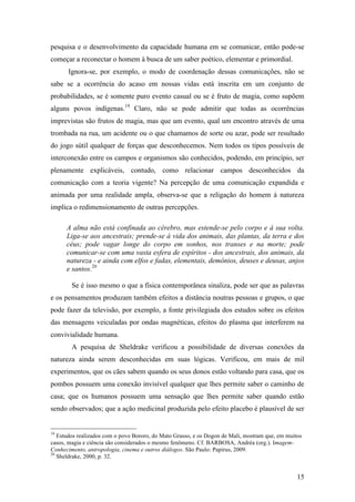 15
pesquisa e o desenvolvimento da capacidade humana em se comunicar, então pode-se
começar a reconectar o homem à busca de um saber poético, elementar e primordial.
Ignora-se, por exemplo, o modo de coordenação dessas comunicações, não se
sabe se a ocorrência do acaso em nossas vidas está inscrita em um conjunto de
probabilidades, se é somente puro evento casual ou se é fruto de magia, como supõem
alguns povos indígenas.19
Claro, não se pode admitir que todas as ocorrências
imprevistas são frutos de magia, mas que um evento, qual um encontro através de uma
trombada na rua, um acidente ou o que chamamos de sorte ou azar, pode ser resultado
do jogo sútil qualquer de forças que desconhecemos. Nem todos os tipos possíveis de
interconexão entre os campos e organismos são conhecidos, podendo, em princípio, ser
plenamente explicáveis, contudo, como relacionar campos desconhecidos da
comunicação com a teoria vigente? Na percepção de uma comunicação expandida e
animada por uma realidade ampla, observa-se que a religação do homem à natureza
implica o redimensionamento de outras percepções.
A alma não está confinada ao cérebro, mas estende-se pelo corpo e à sua volta.
Liga-se aos ancestrais; prende-se à vida dos animais, das plantas, da terra e dos
céus; pode vagar longe do corpo em sonhos, nos transes e na morte; pode
comunicar-se com uma vasta esfera de espíritos - dos ancestrais, dos animais, da
natureza - e ainda com elfos e fadas, elementais, demônios, deuses e deusas, anjos
e santos.20
Se é isso mesmo o que a física contemporânea sinaliza, pode ser que as palavras
e os pensamentos produzam também efeitos a distância noutras pessoas e grupos, o que
pode fazer da televisão, por exemplo, a fonte privilegiada dos estudos sobre os efeitos
das mensagens veiculadas por ondas magnéticas, efeitos do plasma que interferem na
convivialidade humana.
A pesquisa de Sheldrake verificou a possibilidade de diversas conexões da
natureza ainda serem desconhecidas em suas lógicas. Verificou, em mais de mil
experimentos, que os cães sabem quando os seus donos estão voltando para casa, que os
pombos possuem uma conexão invisível qualquer que lhes permite saber o caminho de
casa; que os humanos possuem uma sensação que lhes permite saber quando estão
sendo observados; que a ação medicinal produzida pelo efeito placebo é plausível de ser
19
Estudos realizados com o povo Bororo, do Mato Grasso, e os Dogon de Mali, mostram que, em muitos
casos, magia e ciência são considerados o mesmo fenômeno. Cf. BARBOSA, Andréa (org.). Imagem-
Conhecimento, antropologia, cinema e outros diálogos. São Paulo: Papirus, 2009.
20
Sheldrake, 2000, p. 32.
 
