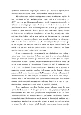 16
incorporada ao tratamento das patologias humanas; que o método de organização dos
insetos sociais como abelhas, cupins e formigas é mais complexo que o nosso.
Ele insinua que o conjunto de energias na natureza pode indicar a hipótese de
uma “ressonância mórfica”. A hipótese aparece no seu livro A New Science of Life
(1995) a revelar que há campos ordenadores invisíveis que controlam todos os
sistemas. Esses campos produzem a forma e o comportamento, sem precisar de
energia convencional. Valem-se da energia escalar, virtual, que supera qualquer
barreira de tempo ou espaço. Sempre que um indivíduo de uma espécie aprende
ou descobre um novo hábito, procedimento, atitude, isso repercute no campo
ordenador invisível da espécie toda, mesmo que ligeiramente. Se essa atitude
for repetida por muito tempo imporá uma ressonância mórfica que influenciará
todos os indivíduos da mesma espécie. A partir de Lyan Watson, sabemos que
se um conjunto de macacos numa ilha exibir um novo comportamento, em
outras ilhas distantes o mesmo comportamento novo era ostentado por outros
macacos, sem nenhuma comunicação tradicional.
Na sua pesquisa com cães verificou que há uma relação íntima entre o cão e o
dono e entre o pombo e sua casa. Sheldrake escreveu a vários periódicos pedindo aos
leitores que relatassem a relação que mantinham com seus cães. Para sua surpresa
recebeu cartas de toda a Inglaterra, descrevendo histórias curiosas neste sentido. Do
mesmo modo, Sheldrake procurou anúncios científicos em busca de histórias do tipo,
foi à ficção, leu histórias de outros continentes... Descobriu que o conjunto de
documentos sobre o assunto era significativo. Num caso ocorrido durante a primeira
guerra mundial, um cão atravessou a canal da Mancha, entre a França e a Inglaterra, até
encontrar seu dono nas linhas inimigas. Nossa relação com os cães e gatos é antiga o
bastante para já ter sedimentado uma energia-qualquer-de-relação, possivelmente
amorosa, íntima, que propicia tais eventos. O homem domesticou os cães há vinte e
cinco mil anos, enquanto que os gatos apenas há quatro mil, no Egito.
Num experimento com cães, Sheldrake colocou câmeras dentro das casas
acompanhando-os, num tipo de filmagem comum nos bancos, espécie de vigilância, de
monitoramento. Por outro lado, pesquisadores acompanhavam à rua os donos.
Sheldrake simulou um sem número de situações: os donos decidindo retornar para casa;
os pesquisadores decidindo quando o dono iria voltar; os donos saindo sozinhos, sem a
companhia do pesquisador, e marcando eles mesmos no relógio o segundo da decisão
do retorno. Em todos os casos, a atitude dos cães era recorrente: levantavam-se (no
 