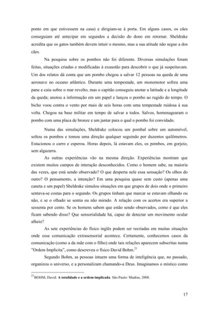 17
ponto em que estivessem na casa) e dirigiam-se à porta. Em alguns casos, os cães
conseguiam até antecipar em segundos a decisão do dono em retornar. Sheldrake
acredita que os gatos também devem intuir o mesmo, mas a sua atitude não segue a dos
cães.
Na pesquisa sobre os pombos não foi diferente. Diversas simulações foram
feitas, situações criadas e modificadas à exaustão para descobrir o que já suspeitavam.
Um dos relatos dá conta que um pombo chegou a salvar 12 pessoas na queda de uma
aeronave no oceano atlântico. Durante uma tempestade, um monomotor sofreu uma
pane e caiu sobre o mar revolto, mas o capitão conseguiu anotar a latitude e a longitude
da queda; anotou a informação em um papel e lançou o pombo ao rugido do tempo. O
bicho voou contra o vento por mais de seis horas com uma tempestade ruidosa à sua
volta. Chegou na base militar em tempo de salvar a todos. Salvos, homenagearam o
pombo com uma placa de bronze e um jantar para o qual o pombo foi convidado.
Numa das simulações, Sheldrake colocou um pombal sobre um automóvel,
soltou os pombos e tomou uma direção qualquer seguindo por duzentos quilômetros.
Estacionou o carro e esperou. Horas depois, lá estavam eles, os pombos, em gorjeio,
sem algazarra.
As outras experiências vão na mesma direção. Experiências mostram que
existem muitos campos de interação desconhecidos. Como o homem sabe, na maioria
das vezes, que está sendo observado? O que desperta nele essa sensação? Os olhos do
outro? O pensamento, a intenção? Em uma pesquisa quase sem custo (apenas uma
caneta e um papel) Sheldrake simulou situações em que grupos de dois onde o primeiro
sentava-se costas para o segundo. Os grupos tinham que marcar se estavam olhando ou
não, e se o olhado se sentia ou não mirado. A relação com os acertos era superior a
sessenta por cento. Se os homens sabem que estão sendo observados, como é que eles
ficam sabendo disso? Que sensorialidade há, capaz de detectar um movimento ocular
alheio?
As sete experiências do físico inglês podem ser recriadas em muitas situações
onde essa comunicação extrasensorial acontece. Certamente, conhecemos casos da
comunicação (como a da mãe com o filho) onde tais relações aparecem subscritas numa
”Ordem Implícita”, como descreveu o físico David Bohm.21
Segundo Bohm, as pessoas intuem uma forma de inteligência que, no passado,
organizou o universo, e a personalizam chamando-a Deus. Imaginamos o místico como
21
BOHM, David. A totalidade e a ordem implicada. São Paulo: Madras, 2008.
 