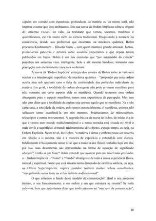 18
alguém em contato com espantosas profundezas da matéria ou da mente sutil, não
importa o nome que lhes atribuamos. Em sua teoria da Ordem Implícita sobre a origem
do universo visível, da vida, da realidade que vemos, tocamos, medimos e
quantificamos, ele vai muito além da ciência tradicional. Pesquisando a natureza da
consciência, devido aos problemas que encontrou na mecânica quântica, Bohm
procurou Krishnamurti – filósofo hindu -, com quem manteve grande amizade. Juntos,
promoveram palestras e debates sobre assuntos importantes e que depois foram
publicados em livros. Bohm é um dos cientistas que “por intermédio da ciência”
percebeu um universo vivo, inteligente, belo e até mesmo bondoso; tornando essa
percepção convincentemente viva para os demais.
A teoria da ‘Ordem Implícita’ emergiu dos estudos de Bohm sobre as variáveis
ocultas e a interpretação superficial da mecânica quântica – “propondo que uma ordem
oculta atua sob aparente caos e falta de continuidade das partículas individuais de
matéria. Em geral, a totalidade da ordem abrangente não pode se tornar manifesta para
nós; somente um certo aspecto dela se manifesta. Quando trazemos essa ordem
abrangente para o aspecto manifesto, temos uma experiência de percepção. Mas isso
não quer dizer que a totalidade da ordem seja apenas aquilo que se manifesta. Na visão
cartesiana, a totalidade da ordem, pelo menos potencialmente, é manifesta, embora não
saibamos como manifestá-la por nós mesmos. Precisaríamos de microscópios,
telescópios e outros instrumentos. A sugestão básica da teoria de Bohm, de início, é a de
que vivemos num mundo multidimensional e a nossa moradia está situada no nível o
mais óbvio e superficial: o mundo tridimensional dos objetos, espaço-tempo, ou seja, na
Ordem Explícita. Neste nível, diz Bohm, “a matéria é densa e embora possa ser descrita
em relação a si mesma, não é a maneira de explicá-la e entendê-la com clareza.
Infelizmente é basicamente nesse nível que a maioria dos físicos trabalha hoje em dia;
por isso suas descobertas são apresentadas na forma de equação de significado
obscuro”. Então, o que fazer? Bohm entende que avançar para um nível mais profundo:
a – Ordem Implícita – “Fonte” e “Fundo” abrangente de toda a nossa experiência física,
mental e espiritual, Fonte que está situada numa dimensão de extrema sutileza, ou seja,
na Ordem Superimplícita, implica postular também muitas ordens semelhantes:
“mergulhando numa fonte ou esfera infinita–n-dimensional”.
O que sabemos a fundo deste modelo de comunicação? Qual o seu processo
interno, o seu funcionamento, a sua ordem e em que estrutura se orienta? Se nada
sabemos, bem que poderíamos dizer que ainda estamos no “ano zero da comunicação”,
 