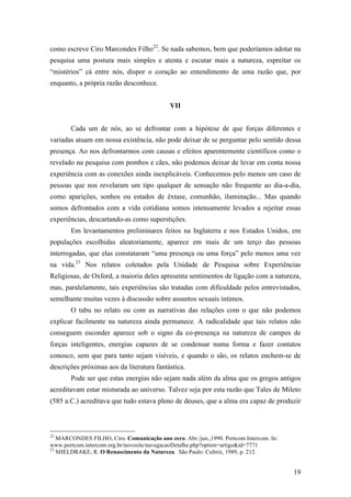 19
como escreve Ciro Marcondes Filho22
. Se nada sabemos, bem que poderíamos adotar na
pesquisa uma postura mais simples e atenta e escutar mais a natureza, espreitar os
“mistérios” cá entre nós, dispor o coração ao entendimento de uma razão que, por
enquanto, a própria razão desconhece.
VII
Cada um de nós, ao se defrontar com a hipótese de que forças diferentes e
variadas atuam em nossa existência, não pode deixar de se perguntar pelo sentido dessa
presença. Ao nos defrontarmos com causas e efeitos aparentemente científicos como o
revelado na pesquisa com pombos e cães, não podemos deixar de levar em conta nossa
experiência com as conexões ainda inexplicáveis. Conhecemos pelo menos um caso de
pessoas que nos revelaram um tipo qualquer de sensação não frequente ao dia-a-dia,
como aparições, sonhos ou estados de êxtase, comunhão, iluminação... Mas quando
somos defrontados com a vida cotidiana somos intensamente levados a rejeitar essas
experiências, descartando-as como superstições.
Em levantamentos preliminares feitos na Inglaterra e nos Estados Unidos, em
populações escolhidas aleatoriamente, aparece em mais de um terço das pessoas
interrogadas, que elas constataram “uma presença ou uma força” pelo menos uma vez
na vida.23
Nos relatos coletados pela Unidade de Pesquisa sobre Experiências
Religiosas, de Oxford, a maioria deles apresenta sentimentos de ligação com a natureza,
mas, paralelamente, tais experiências são tratadas com dificuldade pelos entrevistados,
semelhante muitas vezes à discussão sobre assuntos sexuais íntimos.
O tabu no relato ou com as narrativas das relações com o que não podemos
explicar facilmente na natureza ainda permanece. A radicalidade que tais relatos não
conseguem esconder aparece sob o signo da co-presença na natureza de campos de
forças inteligentes, energias capazes de se condensar numa forma e fazer contatos
conosco, sem que para tanto sejam visíveis, e quando o são, os relatos enchem-se de
descrições próximas aos da literatura fantástica.
Pode ser que estas energias não sejam nada além da alma que os gregos antigos
acreditavam estar misturada ao universo. Talvez seja por esta razão que Tales de Mileto
(585 a.C.) acreditava que tudo estava pleno de deuses, que a alma era capaz de produzir
22
MARCONDES FILHO, Ciro. Comunicação ano zero. Abr./jun.,1990. Portcom Intercom. In:
www.portcom.intercom.org.br/novosite/navegacaoDetalhe.php?option=artigo&id=7771
23
SHELDRAKE, R. O Renascimento da Natureza. São Paulo: Cultrix, 1989, p. 212.
 