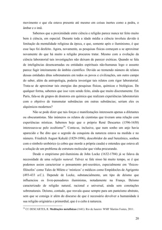 20
movimento e que ela estava presente até mesmo em coisas inertes como a pedra, o
âmbar e o imã.
Sabemos que a proximidade entre ciência e religião parece nunca ter feito muito
bem à ciência, em especial. Durante toda a idade média a ciência involuiu devido à
limitação da mentalidade religiosa da época, e que, somente após o iluminismo, é que
esse laço foi desfeito. Agora, novamente, as pesquisas físicas começam a se aproximar
novamente do que há muito a religião procurou tratar. Mesmo com a evolução da
ciência laboratorial tais investigações não deixam de parecer exóticas. Quando se fala
de inteligências desencarnadas ou entidades espirituais não-humanas logo o assunto
parece fugir inteiramente do âmbito científico. Devido ao tremendo número de relatos
dessas entidades ditas sobrenaturais em todos os povos e civilizações, um outro campo
do saber, além da antropologia, poderia investigar tais relatos com rigor laboratorial.
Trata-se de aproximar tais energias das pesquisas físicas, químicas e biológicas. De
qualquer forma, sabemos que isso vem sendo feito, ainda que muito discretamente. Em
Paris, fala-se de grupos de doutores em química que realizam experiências laboratoriais
com o objetivo de transmutar substâncias em outras substâncias; seriam eles os
alquímicos modernos?
Não se pode dizer que tais forças e manifestações interessem apenas a diletantes
ou obscurantistas. São inúmeros os relatos de cientistas que tiveram uma relação com
experiências místicas. Sabemos hoje que o próprio René Descartes (1596-1650)
interessava-se pelo ocultismo24
. Conta-se, inclusive, que num sonho um anjo havia
aparecido e lhe dito que o segredo da conquista da natureza estava na medida e no
número. Friedrich August Kekulé (1829-1896), descobridor do anel benzênico, sonhou
com o símbolo urobórico (a cobra que morde a própria cauda) e entendeu que estava ali
a solução de um problema de estrutura molecular que vinha procurando.
Desde o empirismo pré-iluminista de John Locke (1632-1704) já se falava da
necessidade de uma religião natural. Talvez se fale nisso há muito tempo, se é que
podemos assim caracterizar o pensamento pré-socrático, especialmente em ‘físicos-
filósofos’ como Tales de Mileto e ‘místicos’ e médicos como Empédocles de Agrigento
(493-433 a.C.). Depende de Locke, substancialmente, um tipo de deísmo que
influenciou os livre-pensadores iluministas, notadamente na França. Deísmo
caracterizado de religião natural, racional e universal, ainda sem conotações
sobrenaturais. Deísmo, contudo, que resvala quase sempre para um panteísmo abstrato,
sem que se consiga ir além do discurso de que é necessário devolver a humanidade à
sua religião originária e primordial, que é o culto à natureza.
24
Cf. DESCARTES, R. Meditações metafísicas (1641). Rio de Janeiro: WMF Martins Fontes, 2011.
 