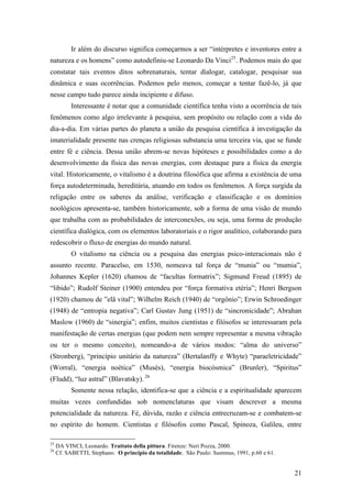 21
Ir além do discurso significa começarmos a ser “intérpretes e inventores entre a
natureza e os homens” como autodefiniu-se Leonardo Da Vinci25
. Podemos mais do que
constatar tais eventos ditos sobrenaturais, tentar dialogar, catalogar, pesquisar sua
dinâmica e suas ocorrências. Podemos pelo menos, começar a tentar fazê-lo, já que
nesse campo tudo parece ainda incipiente e difuso.
Interessante é notar que a comunidade científica tenha visto a ocorrência de tais
fenômenos como algo irrelevante à pesquisa, sem propósito ou relação com a vida do
dia-a-dia. Em várias partes do planeta a união da pesquisa científica à investigação da
imaterialidade presente nas crenças religiosas substancia uma terceira via, que se funde
entre fé e ciência. Dessa união abrem-se novas hipóteses e possibilidades como a do
desenvolvimento da física das novas energias, com destaque para a física da energia
vital. Historicamente, o vitalismo é a doutrina filosófica que afirma a existência de uma
força autodeterminada, hereditária, atuando em todos os fenômenos. A força surgida da
religação entre os saberes da análise, verificação e classificação e os domínios
noológicos apresenta-se, também historicamente, sob a forma de uma visão de mundo
que trabalha com as probabilidades de interconexões, ou seja, uma forma de produção
científica dialógica, com os elementos laboratoriais e o rigor analítico, colaborando para
redescobrir o fluxo de energias do mundo natural.
O vitalismo na ciência ou a pesquisa das energias psico-interacionais não é
assunto recente. Paracelso, em 1530, nomeava tal força de “munia” ou “mumia”,
Johannes Kepler (1620) chamou de “facultas formatrix”; Sigmund Freud (1895) de
“libido”; Rudolf Steiner (1900) entendeu por “força formativa etéria”; Henri Bergson
(1920) chamou de ”elã vital”; Wilhelm Reich (1940) de “orgônio”; Erwin Schroedinger
(1948) de “entropia negativa”; Carl Gustav Jung (1951) de “sincronicidade”; Abrahan
Maslow (1960) de “sinergia”; enfim, muitos cientistas e filósofos se interessaram pela
manifestação de certas energias (que podem nem sempre representar a mesma vibração
ou ter o mesmo conceito), nomeando-a de vários modos: “alma do universo”
(Stronberg), “princípio unitário da natureza” (Bertalanffy e Whyte) “paraeletricidade”
(Worral), “energia noética” (Musès), “energia biocósmica” (Brunler), “Spiritus”
(Fludd), “luz astral” (Blavatsky). 26
Somente nessa relação, identifica-se que a ciência e a espiritualidade aparecem
muitas vezes confundidas sob nomenclaturas que visam descrever a mesma
potencialidade da natureza. Fé, dúvida, razão e ciência entrecruzam-se e combatem-se
no espírito do homem. Cientistas e filósofos como Pascal, Spinoza, Galileu, entre
25
DA VINCI, Leonardo. Trattato della pittura. Firenze: Neri Pozza, 2000.
26
Cf. SABETTI, Stephano. O princípio da totalidade. São Paulo: Summus, 1991, p.60 e 61.
 