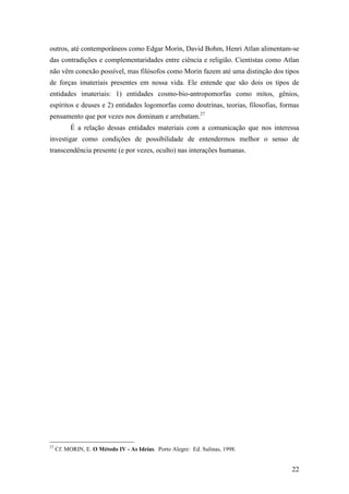 22
outros, até contemporâneos como Edgar Morin, David Bohm, Henri Atlan alimentam-se
das contradições e complementaridades entre ciência e religião. Cientistas como Atlan
não vêm conexão possível, mas filósofos como Morin fazem até uma distinção dos tipos
de forças imateriais presentes em nossa vida. Ele entende que são dois os tipos de
entidades imateriais: 1) entidades cosmo-bio-antropomorfas como mitos, gênios,
espíritos e deuses e 2) entidades logomorfas como doutrinas, teorias, filosofias, formas
pensamento que por vezes nos dominam e arrebatam.27
É a relação dessas entidades materiais com a comunicação que nos interessa
investigar como condições de possibilidade de entendermos melhor o senso de
transcendência presente (e por vezes, oculto) nas interações humanas.
27
Cf. MORIN, E. O Método IV - As Ideias. Porto Alegre: Ed. Sulinas, 1998.
 