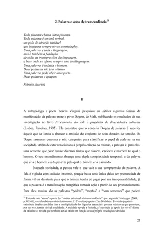 23
2. Palavra e senso de transcendência28
Toda palavra chama outra palavra.
Toda palavra é um imã verbal,
um pólo de atração variável
que inaugura sempre novas constelações.
Uma palavra é toda a linguagem,
mas é também a fundação
de todas as transgressões da linguagem,
a base onde se afirma sempre uma antilinguagem.
Uma palavra é todavia o homem.
Duas palavras são já o abismo.
Uma palavra pode abrir uma porta.
Duas palavras a apagam.
Roberto Juarroz
I
A antropóloga e poeta Tereza Vergani pesquisou na África algumas formas de
manifestação da palavra entre o povo Dogon, de Mali, publicando os resultados de sua
investigação no livro Excrementos do sol: a propósito de diversidades culturais
(Lisboa, Pandora, 1995). Ela constatou que o conceito Dogon de palavra é superior
àquele que se limita a abarcar a emissão do conjunto de sons dotados de sentido. Os
Dogon possuem quarenta e oito categorias para classificar o papel da palavra na sua
sociedade. Além de estar relacionada à própria criação do mundo, a palavra é, para eles,
uma semente que pode render diversos frutos que nascem, crescem e morrem tal qual o
homem. O seu entendimento abrange uma dupla complexidade temporal: a da palavra
que cria o homem e a da palavra pela qual o homem cria o mundo.
Naquela sociedade, a pessoa vale o que vale a sua compreensão da palavra. A
fala é vigiada com cuidado extremo, porque basta uma única delas ser pronunciada de
forma vil ou desatenta para que o homem tenha de pagar por sua irresponsabilidade, já
que a palavra é a manifestação energética tornada ação a partir do seu pronunciamento.
Para eles, muitas são as palavras “podres”, “mortas” e “sem sementes” que podem
28
Entendo este ‘senso’ a partir do “caráter estrutural da transcendência” que, segundo Heidegger (2008,
p.362-66), está fundado em dois fenômenos: 1) Ter-sido-jogado e 2) a Nulidade. Ter-sido-jogado à
existência implica em lidar com a multiplicidade das ligações essenciais que nos rodeiam e que permitem,
por sua vez, tornar visível a nulidade. A nulidade revela a finitude, a “ausência de apoio do ser-aí” diante
da existência; revela que nenhum ser-aí existe em função de sua própria resolução e decisão.
 