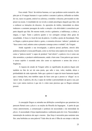 25
Esse estudo ‘físico’ da retórica humana, se é que podemos assim nomeá-lo, não
pára por aí. O sangue humano é o que confere o encanto à palavra, influindo no timbre
da voz, suave ou quente, amável ou calorosa, a modelar o discurso, provocando ou não
prazer na escuta. A tonalidade da voz revela o estado psicológico daquele que fala e dá
a conhecer as intenções do discurso. As oposições de timbre, intensidade ou altura
traduzem a constante passagem da razão a emoção e da afetividade à consciência por
parte daquele que fala. Do mesmo modo, revela o galanteio, a indiferença, a cólera, a
mágoa, o vigor. Tanto a palavra quanto a voz carregam consigo altos graus de
sexualidade. A boca é o local do tear da palavra. A orelha o ponto de fecundação. Para
os Dogon, a palavra possui cheiro e gosto, e comunica diversos ‘sabores’, podendo ser
“doce como o mel, ardente como a pimenta e amarga como a verdade”, diz Vergani.
Ainda seguindo a sua investigação, a palavra possui perfume, através dela
podemos produzir a nossa purificação, como se ela fosse uma espécie de incenso. Assim
como a “palavra morta” é capaz de produzir “mal cheiro”, a palavra viva é como um
óleo aromático, a produzir embelezamento, saúde e bem estar. Uma palavra que renove
o nosso espírito é escutada entre eles como se aspirassem o aroma das ervas e
fragâncias.
A riqueza do estudo de Vergani sobre os significados da palavra dogon está
também no fato de ser ela uma poeta, que sabe o tom, valor, medida, altura e
profundidade de cada expressão. Sabe que a palavra é capaz de trazer harmonia àquele
que a maneja bem, mas também capaz de fazer com que a pessoa se ‘afogue’ ou se
‘perca’ nela. A palavra, diz ela, é capaz de moldar a personalidade de quem a usa, por
isso e por outros motivos é que ela é o dom mais precioso que os Dogon estimam
possuir.
II
A concepção Dogon se entranha nas definições cosmológicas que penetram (ou
parecem flertar) com a physis e as noções da filosofia da linguagem. A partir do que
vimos anteriormente, a comunicação é potência da necessidade e da intensidade da
physis. A necessidade é força impulsionadora e sedimenta parte do viver. Necessidade e
manutenção da essência são aqui o mesmo. Que força é necessária para sustentar uma
flor, uma borboleta ou uma palavra? Toda obra de arte é filha do seu tempo e mãe dos
 